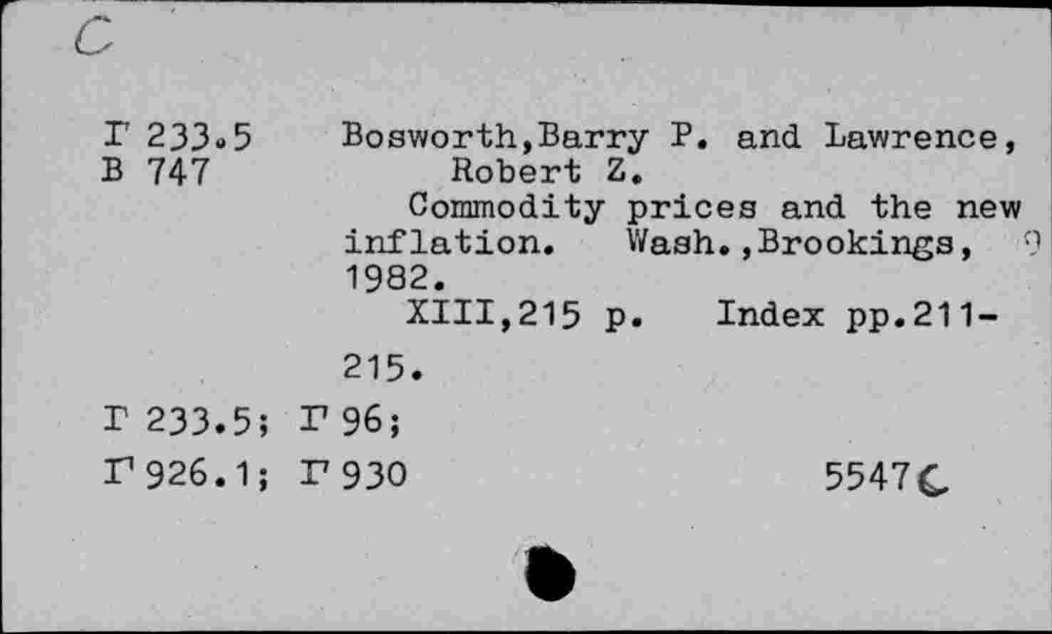 ﻿P 233«5 Bosworth,Barry P. and Lawrence, B 747	Robert Z.
Commodity prices and the new inflation. Wash.,Brookings, 9 1982.
XIII,215 p. Index pp.211-215.
r 233.5; P 96;
P 926.1; F 930	5547£